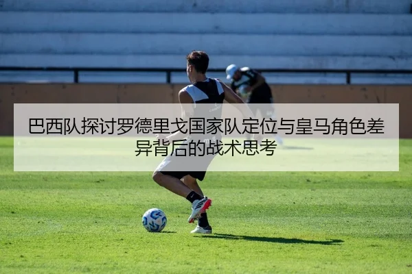 巴西队探讨罗德里戈国家队定位与皇马角色差异背后的战术思考