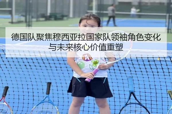 德国队聚焦穆西亚拉国家队领袖角色变化与未来核心价值重塑
