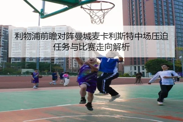 利物浦前瞻对阵曼城麦卡利斯特中场压迫任务与比赛走向解析