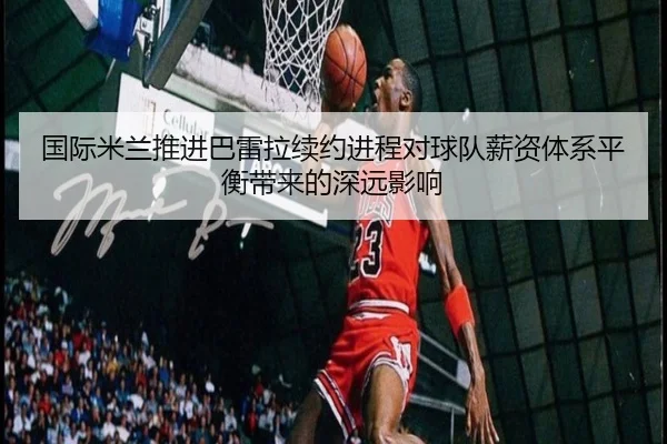 国际米兰推进巴雷拉续约进程对球队薪资体系平衡带来的深远影响