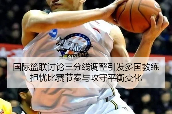 国际篮联讨论三分线调整引发多国教练担忧比赛节奏与攻守平衡变化