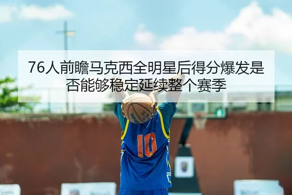 76人前瞻马克西全明星后得分爆发是否能够稳定延续整个赛季